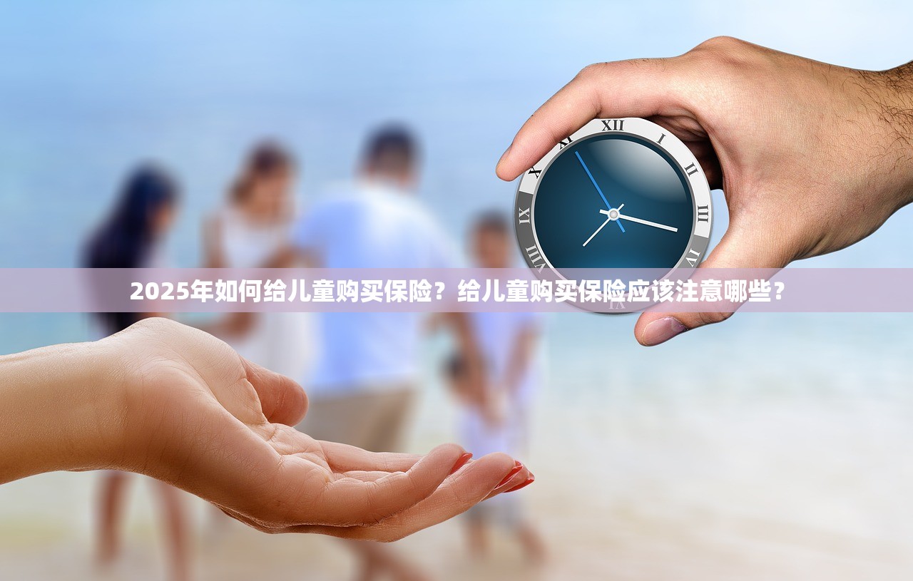 2025年如何给儿童购买保险？给儿童购买保险应该注意哪些？
