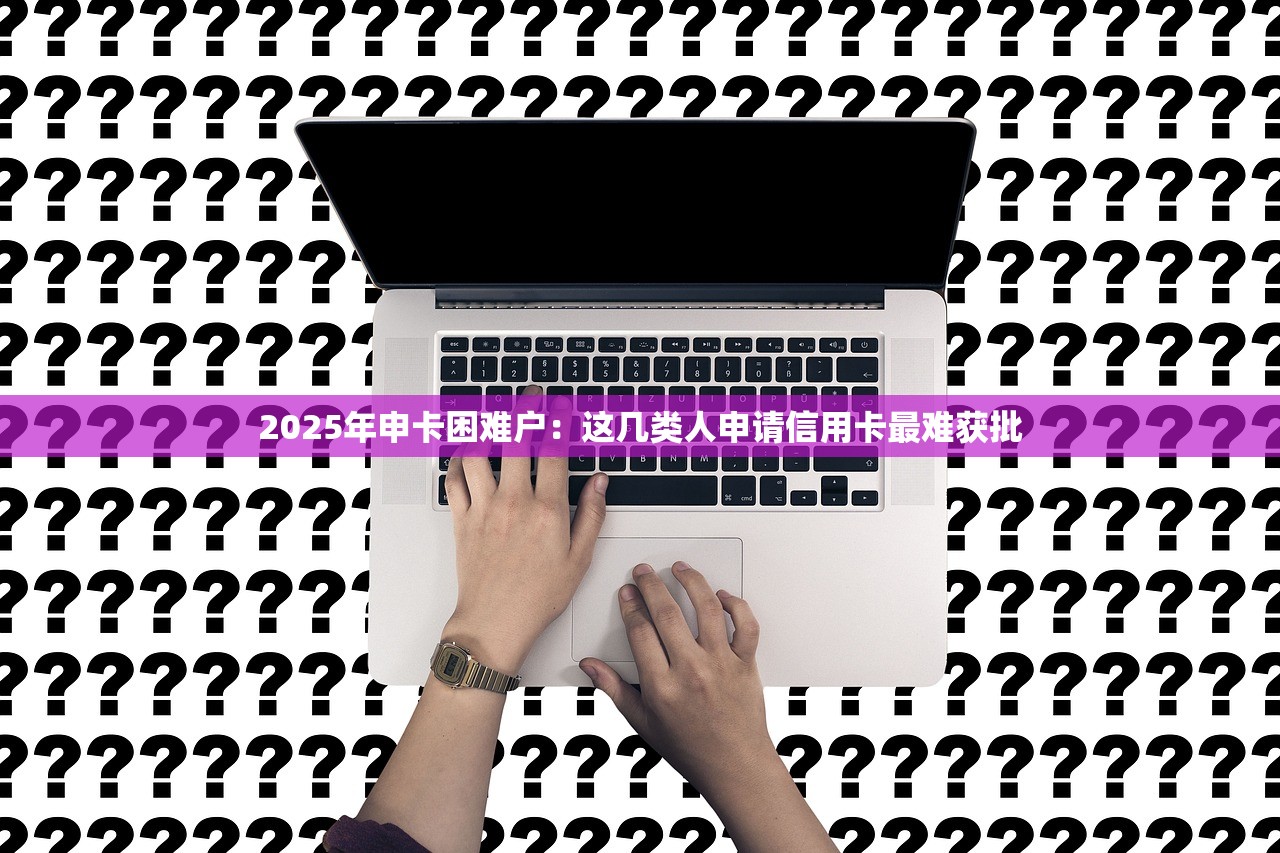 2025年申卡困难户：这几类人申请信用卡最难获批