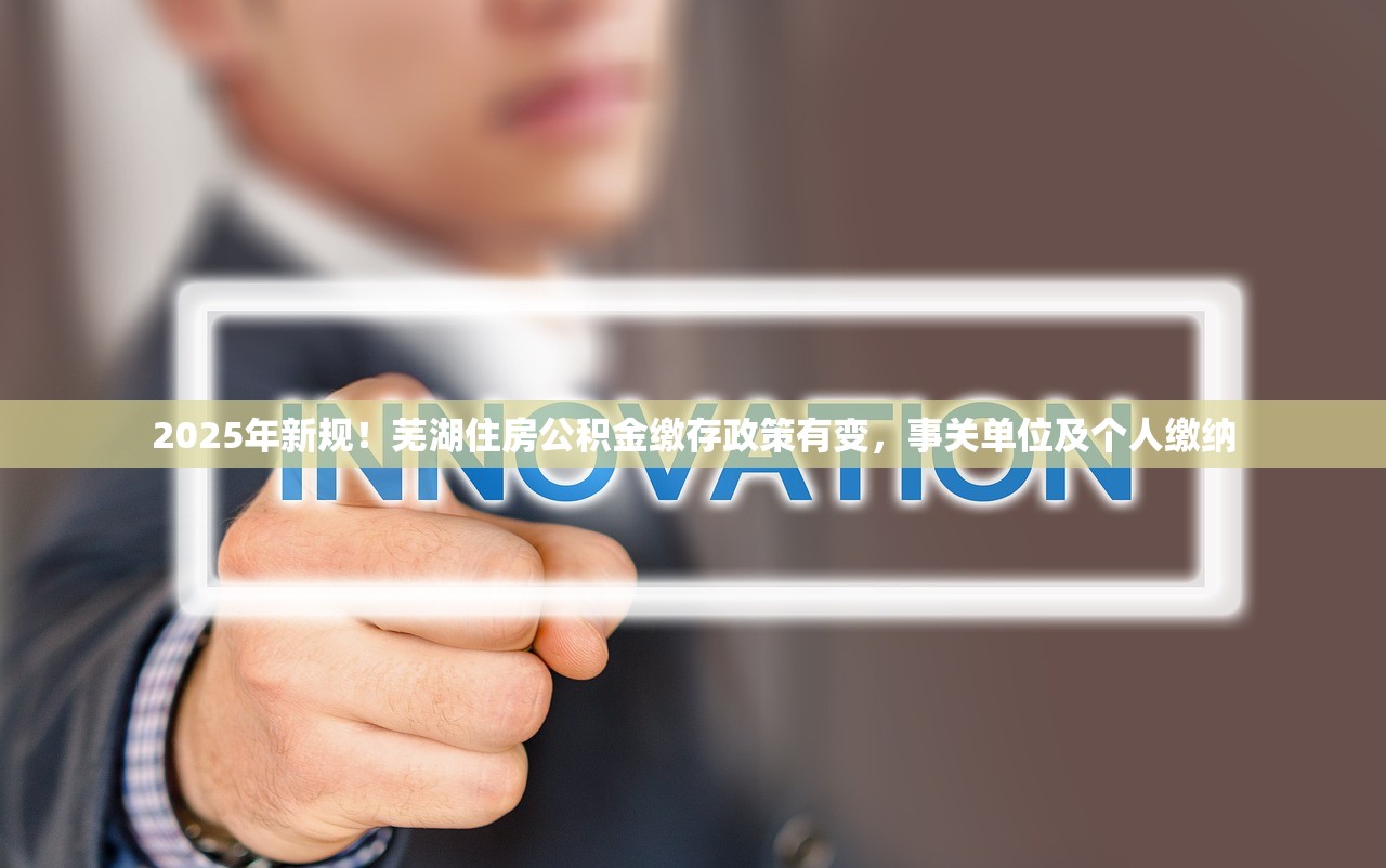 2025年新规！芜湖住房公积金缴存政策有变，事关单位及个人缴纳