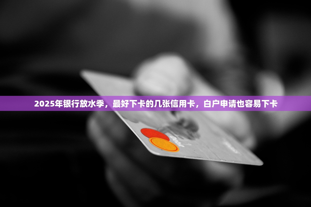 2025年银行放水季，最好下卡的几张信用卡，白户申请也容易下卡