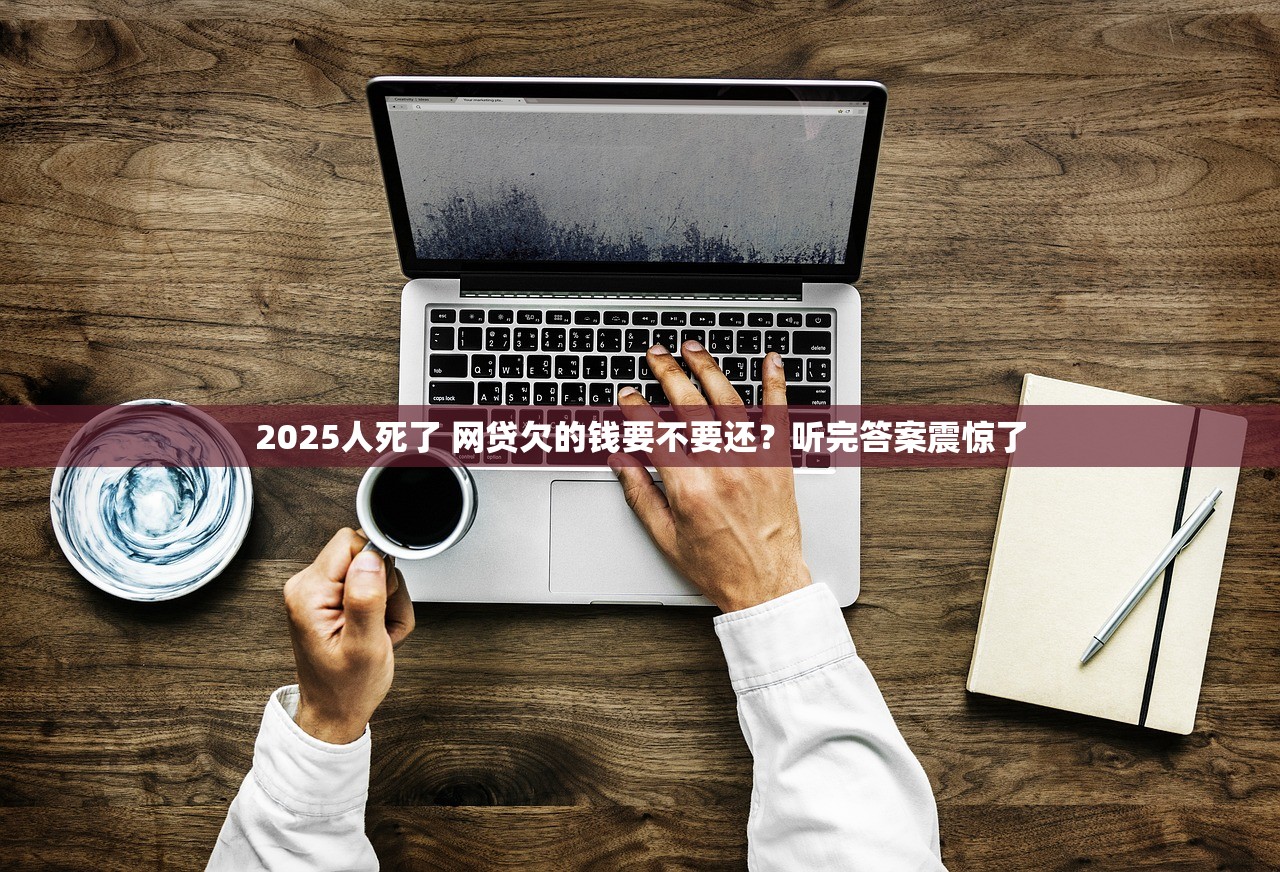 2025人死了 网贷欠的钱要不要还？听完答案震惊了
