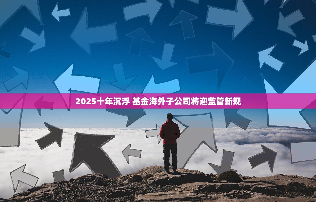 2025十年沉浮 基金海外子公司将迎监管新规