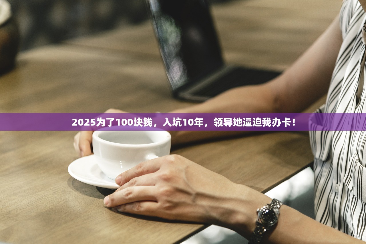 2025为了100块钱，入坑10年，领导她逼迫我办卡！